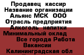 Продавец -кассир › Название организации ­ Альянс-МСК, ООО › Отрасль предприятия ­ Алкоголь, напитки › Минимальный оклад ­ 35 000 - Все города Работа » Вакансии   . Калининградская обл.,Приморск г.